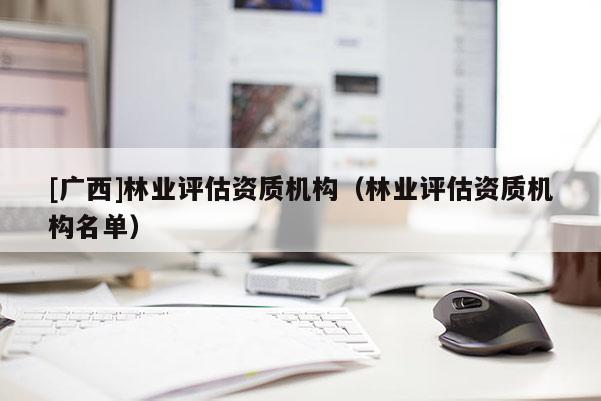[廣西]林業(yè)評(píng)估資質(zhì)機(jī)構(gòu)（林業(yè)評(píng)估資質(zhì)機(jī)構(gòu)名單）