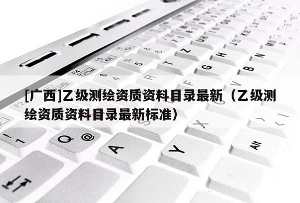 [廣西]乙級測繪資質(zhì)資料目錄最新（乙級測繪資質(zhì)資料目錄最新標(biāo)準(zhǔn)）