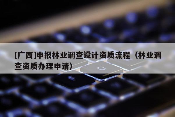 [廣西]申報(bào)林業(yè)調(diào)查設(shè)計(jì)資質(zhì)流程（林業(yè)調(diào)查資質(zhì)辦理申請(qǐng)）