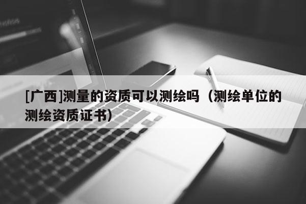 [廣西]測(cè)量的資質(zhì)可以測(cè)繪嗎（測(cè)繪單位的測(cè)繪資質(zhì)證書）