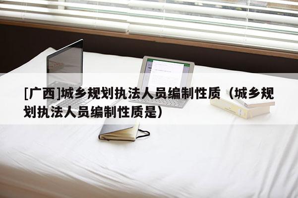 [廣西]城鄉(xiāng)規(guī)劃執(zhí)法人員編制性質（城鄉(xiāng)規(guī)劃執(zhí)法人員編制性質是）
