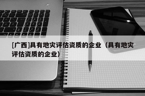 [廣西]具有地災(zāi)評(píng)估資質(zhì)的企業(yè)（具有地災(zāi)評(píng)估資質(zhì)的企業(yè)）