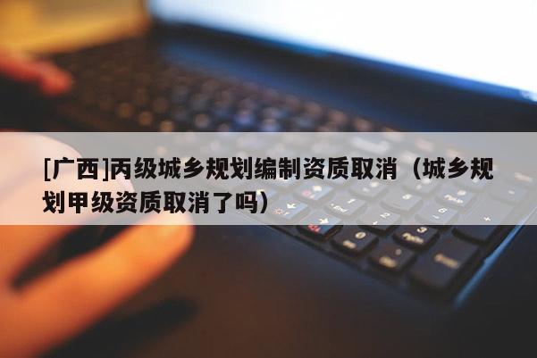 [廣西]丙級城鄉(xiāng)規(guī)劃編制資質(zhì)取消（城鄉(xiāng)規(guī)劃甲級資質(zhì)取消了嗎）