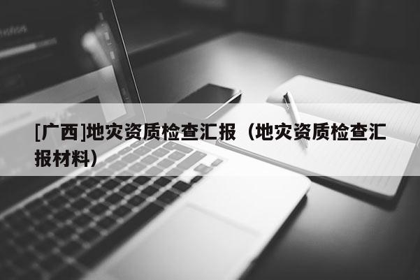 [廣西]地災資質(zhì)檢查匯報（地災資質(zhì)檢查匯報材料）