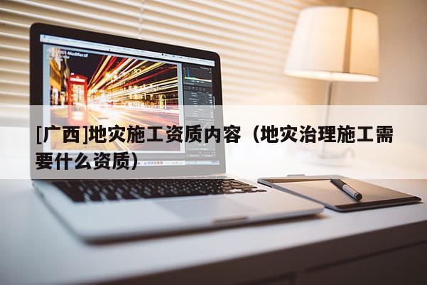 [廣西]地災(zāi)施工資質(zhì)內(nèi)容（地災(zāi)治理施工需要什么資質(zhì)）
