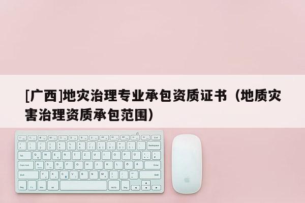 [廣西]地災(zāi)治理專業(yè)承包資質(zhì)證書（地質(zhì)災(zāi)害治理資質(zhì)承包范圍）