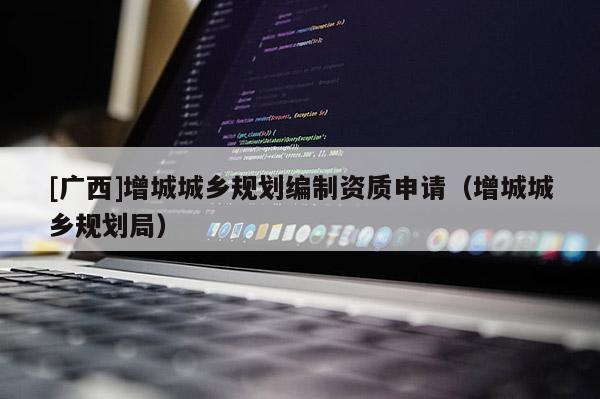 [廣西]增城城鄉(xiāng)規(guī)劃編制資質(zhì)申請(qǐng)（增城城鄉(xiāng)規(guī)劃局）
