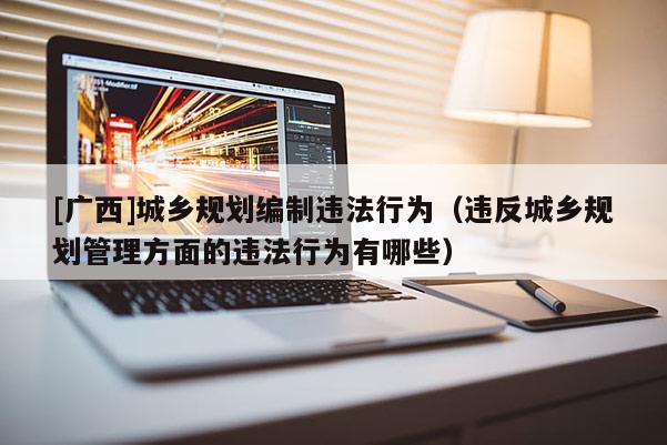 [廣西]城鄉(xiāng)規(guī)劃編制違法行為（違反城鄉(xiāng)規(guī)劃管理方面的違法行為有哪些）