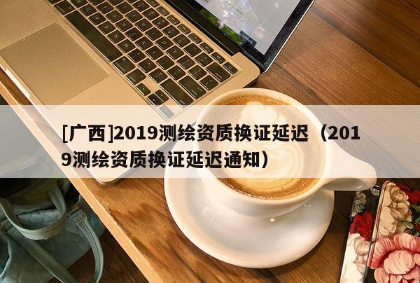 [廣西]2019測(cè)繪資質(zhì)換證延遲（2019測(cè)繪資質(zhì)換證延遲通知）