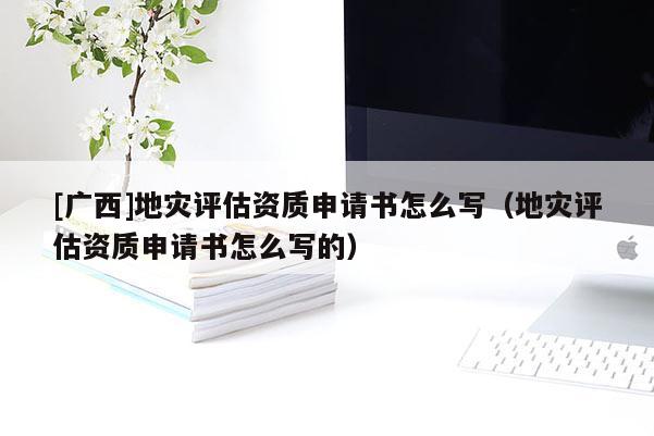 [廣西]地災(zāi)評估資質(zhì)申請書怎么寫（地災(zāi)評估資質(zhì)申請書怎么寫的）