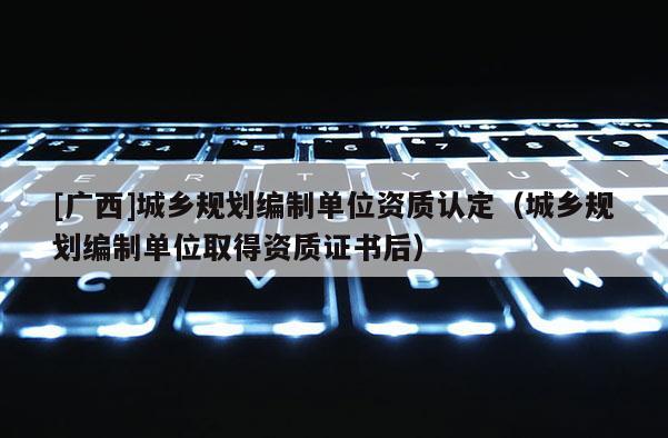 [廣西]城鄉(xiāng)規(guī)劃編制單位資質(zhì)認(rèn)定（城鄉(xiāng)規(guī)劃編制單位取得資質(zhì)證書后）