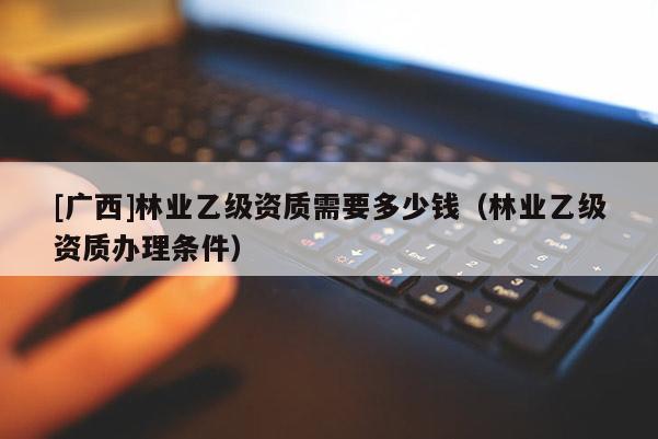 [廣西]林業(yè)乙級資質(zhì)需要多少錢（林業(yè)乙級資質(zhì)辦理?xiàng)l件）
