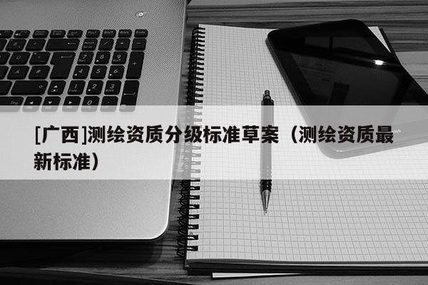 [廣西]測(cè)繪資質(zhì)分級(jí)標(biāo)準(zhǔn)草案（測(cè)繪資質(zhì)最新標(biāo)準(zhǔn)）