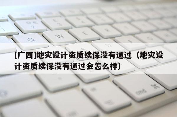 [廣西]地災(zāi)設(shè)計資質(zhì)續(xù)保沒有通過（地災(zāi)設(shè)計資質(zhì)續(xù)保沒有通過會怎么樣）