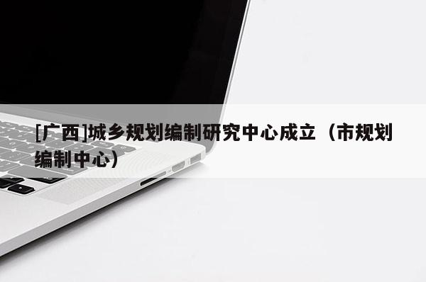 [廣西]城鄉(xiāng)規(guī)劃編制研究中心成立（市規(guī)劃編制中心）