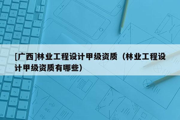 [廣西]林業(yè)工程設(shè)計(jì)甲級(jí)資質(zhì)（林業(yè)工程設(shè)計(jì)甲級(jí)資質(zhì)有哪些）