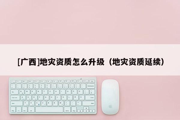 [廣西]地災(zāi)資質(zhì)怎么升級（地災(zāi)資質(zhì)延續(xù)）