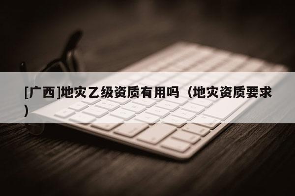 [廣西]地災(zāi)乙級資質(zhì)有用嗎（地災(zāi)資質(zhì)要求）