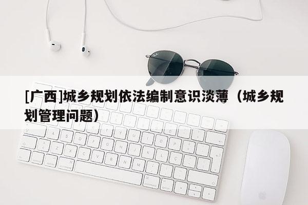 [廣西]城鄉(xiāng)規(guī)劃依法編制意識(shí)淡?。ǔ青l(xiāng)規(guī)劃管理問題）