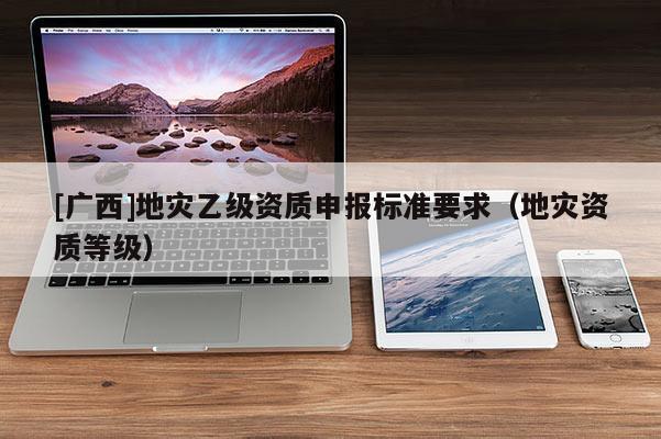 [廣西]地災(zāi)乙級資質(zhì)申報標(biāo)準(zhǔn)要求（地災(zāi)資質(zhì)等級）