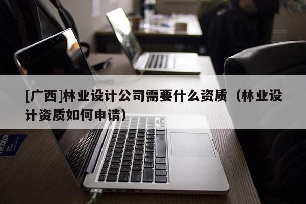 [廣西]林業(yè)設(shè)計(jì)公司需要什么資質(zhì)（林業(yè)設(shè)計(jì)資質(zhì)如何申請）