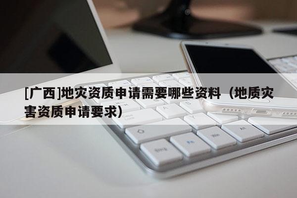 [廣西]地災資質申請需要哪些資料（地質災害資質申請要求）