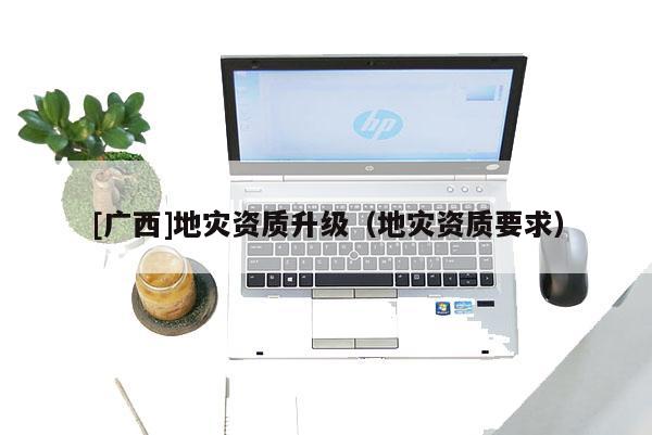 [廣西]地災(zāi)資質(zhì)升級（地災(zāi)資質(zhì)要求）