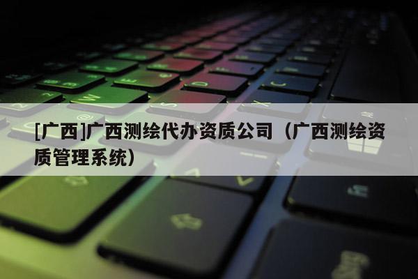 [廣西]廣西測繪代辦資質(zhì)公司（廣西測繪資質(zhì)管理系統(tǒng)）