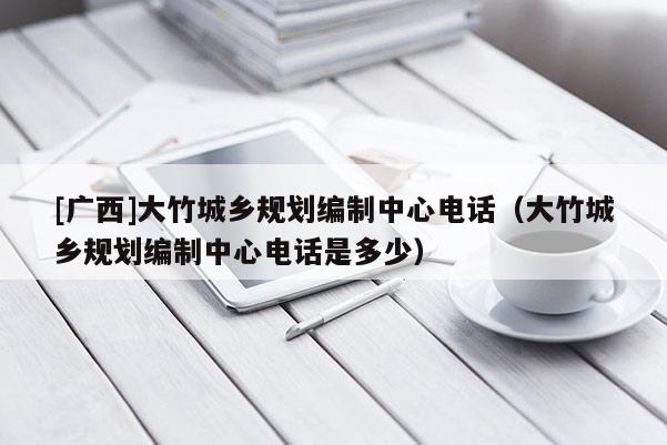 [廣西]大竹城鄉(xiāng)規(guī)劃編制中心電話(huà)（大竹城鄉(xiāng)規(guī)劃編制中心電話(huà)是多少）