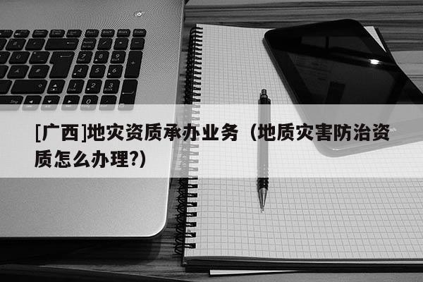 [廣西]地災(zāi)資質(zhì)承辦業(yè)務(wù)（地質(zhì)災(zāi)害防治資質(zhì)怎么辦理?）