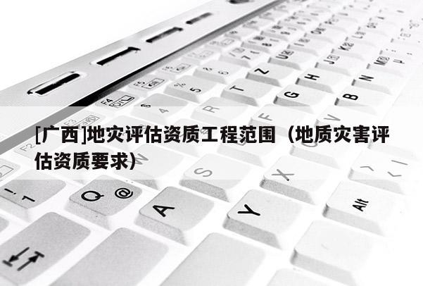 [廣西]地災(zāi)評估資質(zhì)工程范圍（地質(zhì)災(zāi)害評估資質(zhì)要求）