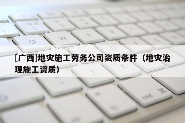[廣西]地災(zāi)施工勞務(wù)公司資質(zhì)條件（地災(zāi)治理施工資質(zhì)）
