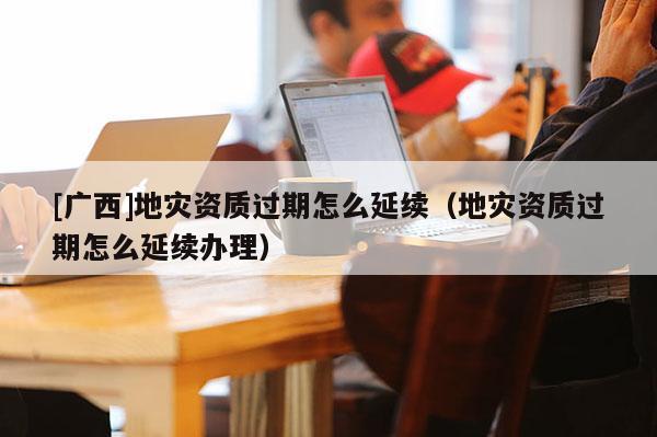 [廣西]地災(zāi)資質(zhì)過期怎么延續(xù)（地災(zāi)資質(zhì)過期怎么延續(xù)辦理）
