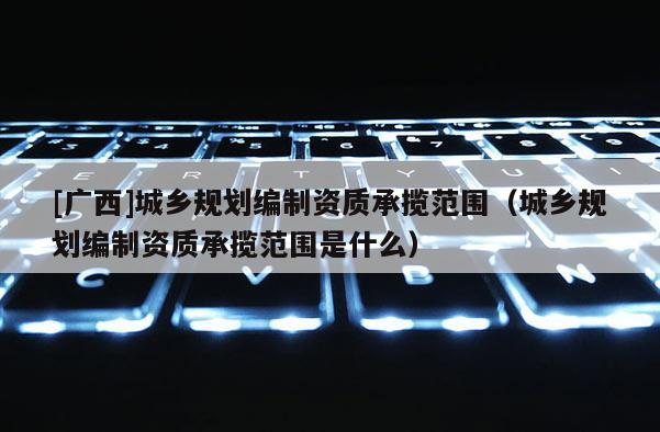 [廣西]城鄉(xiāng)規(guī)劃編制資質承攬范圍（城鄉(xiāng)規(guī)劃編制資質承攬范圍是什么）