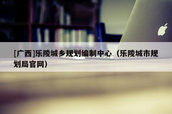 [廣西]樂(lè)陵城鄉(xiāng)規(guī)劃編制中心（樂(lè)陵城市規(guī)劃局官網(wǎng)）
