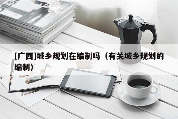 [廣西]城鄉(xiāng)規(guī)劃在編制嗎（有關(guān)城鄉(xiāng)規(guī)劃的編制）