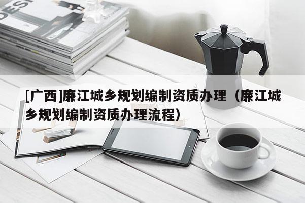 [廣西]廉江城鄉(xiāng)規(guī)劃編制資質(zhì)辦理（廉江城鄉(xiāng)規(guī)劃編制資質(zhì)辦理流程）