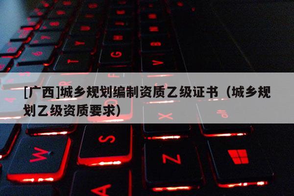 [廣西]城鄉(xiāng)規(guī)劃編制資質(zhì)乙級(jí)證書（城鄉(xiāng)規(guī)劃乙級(jí)資質(zhì)要求）