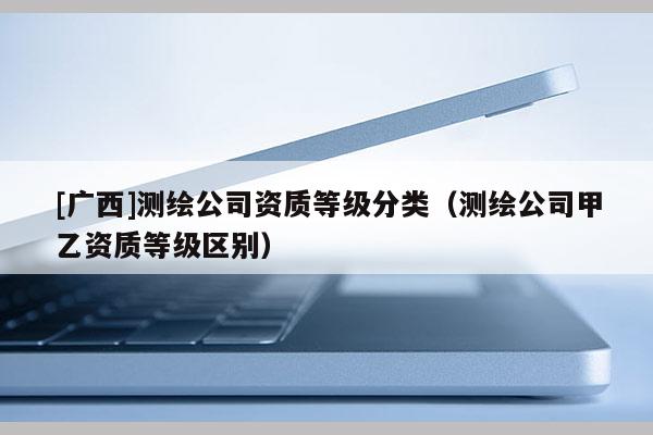 [廣西]測(cè)繪公司資質(zhì)等級(jí)分類（測(cè)繪公司甲乙資質(zhì)等級(jí)區(qū)別）