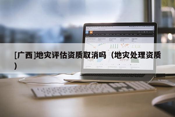 [廣西]地災評估資質取消嗎（地災處理資質）