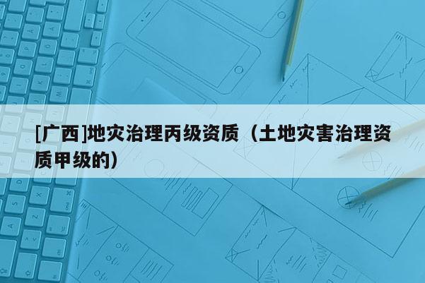 [廣西]地災(zāi)治理丙級(jí)資質(zhì)（土地災(zāi)害治理資質(zhì)甲級(jí)的）