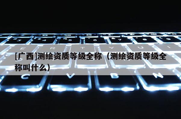 [廣西]測繪資質(zhì)等級全稱（測繪資質(zhì)等級全稱叫什么）