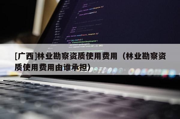 [廣西]林業(yè)勘察資質(zhì)使用費(fèi)用（林業(yè)勘察資質(zhì)使用費(fèi)用由誰承擔(dān)）