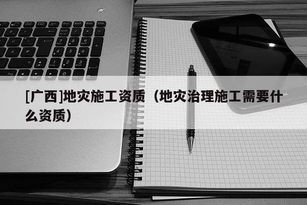 [廣西]地災(zāi)施工資質(zhì)（地災(zāi)治理施工需要什么資質(zhì)）