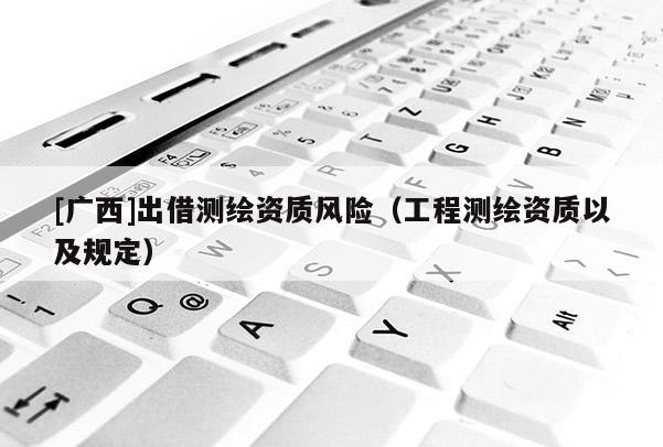 [廣西]出借測繪資質(zhì)風(fēng)險（工程測繪資質(zhì)以及規(guī)定）