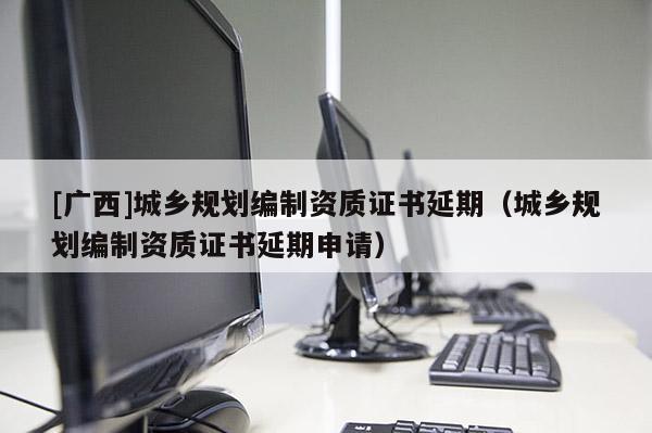 [廣西]城鄉(xiāng)規(guī)劃編制資質(zhì)證書延期（城鄉(xiāng)規(guī)劃編制資質(zhì)證書延期申請(qǐng)）