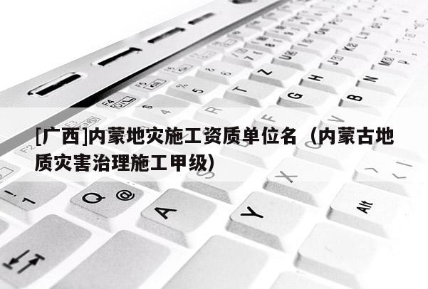 [廣西]內(nèi)蒙地災施工資質(zhì)單位名（內(nèi)蒙古地質(zhì)災害治理施工甲級）