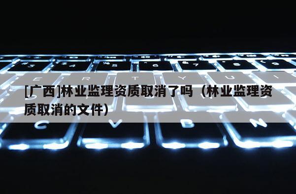 [廣西]林業(yè)監(jiān)理資質取消了嗎（林業(yè)監(jiān)理資質取消的文件）