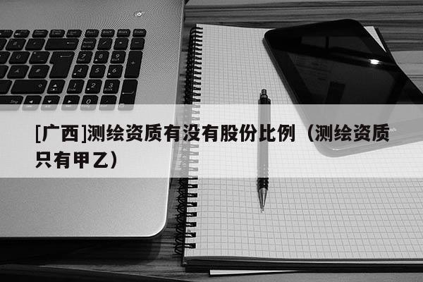[廣西]測繪資質(zhì)有沒有股份比例（測繪資質(zhì)只有甲乙）