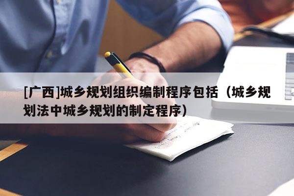 [廣西]城鄉(xiāng)規(guī)劃組織編制程序包括（城鄉(xiāng)規(guī)劃法中城鄉(xiāng)規(guī)劃的制定程序）